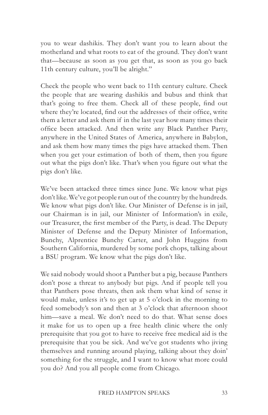 you to wear dashikis. They don’t want you to learn about the motherland and what zoots to eat of the ground. They don’t want that—because as soon as you get that, as soon as you go back 11th century culture, you’ll be alright.”  Check the people who went back to 11th century culture. Check the people that are wearing dashikis and bubus and think that that’s going 1o frec them. Check all of these people, find out where they’re located, find out the addresses of their office, write them a letter and ask them if in the last year how many times their office been attacked. And then write any Black Panther Party, anywhere in the United States of America, anywhere in Babylon, and ask them how many times the pigs have attacked them. Then when you get your estimation of both of them, then you figure out what the pigs don’t like. That’s when you figure out what the pigs don’ like.  We’ve been attacked three times since June. We know what pigs don’tlike. We’ve got peaple run out of the country by the hundreds. We know what pigs don’t like. Our Minister of Defense is in jail, our Chairman s in jail, our Minister of Information’s in exile, our Treasurer, the first member of the Pasty,is dead. The Deputy Minister of Defense and the Deputy Minister of Information, Bunchy, Alprentice Bunchy Carter, and John Huggins from Southern California, murdered by some pork chops, talking about 2 BSU program. We know what the pigs don’t like  We said nobody would shoot a Panther but a pig, because Panthers don’t pose a theat to anybody but pigs. And if people tell you that Panthers pose threats, then ask them what kind of sense it would make, ualess it to get up at 5 o’clock in the morning to feed somebody’s son and then at 3 o’clock that afternoon shoot him—save a meal. We don’t need to do that. What sense does it make for us to open up a free health clinic where the only pretequisite that you got to have to receive free medical aid is the pretequisite that you be sick. And we’ve got students whao jiving themselves and running around playing, talking about they doin’ something for the struggle, and I want (o know what more could you do? And you all people come from Chicago.  FRED HAMPTON SPEAKS n 